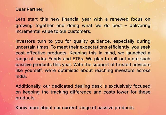 Dear Partner, Let's start this new financial year with a renewed focus on growing together and doing what we do best — delivering incremental value to our customers. Investors turn to you for quality guidance, especially during uncertain times. To meet their expectations efficiently, you seek cost-effective products. Keeping this in mind, we launched a range of Index Funds and ETFs. We plan to roll-out more such passive products this year. With the support of trusted advisors like yourself, we're optimistic about reaching investors across India. Additionally, our dedicated dealing desk is exclusively focused on keeping the tracking difference and costs lower for these products. Know more about our current range of passive products.